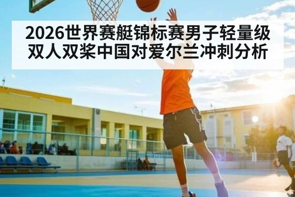 2026世界赛艇锦标赛男子轻量级双人双桨中国对爱尔兰冲刺分析